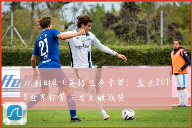比利时2-0英格兰夺季军：盘点2018世界杯第三名关键战役