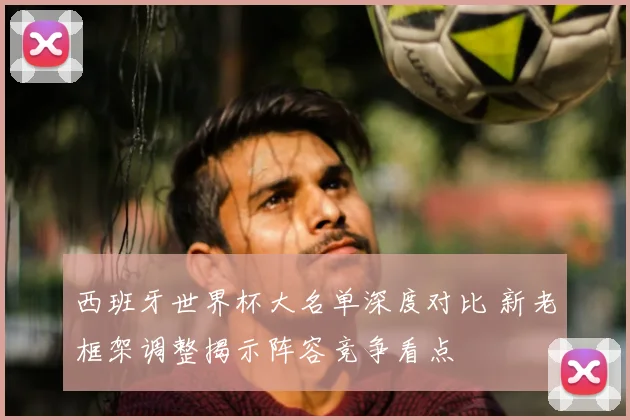 西班牙世界杯大名单深度对比 新老框架调整揭示阵容竞争看点