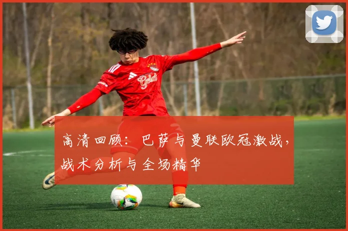 高清回顾：巴萨与曼联欧冠激战，战术分析与全场精华
