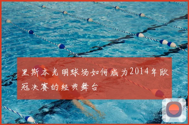 里斯本光明球场如何成为2014年欧冠决赛的经典舞台
