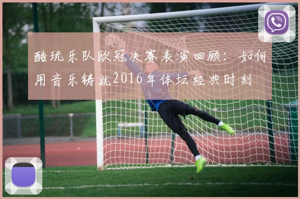 酷玩乐队欧冠决赛表演回顾：如何用音乐铸就2016年体坛经典时刻