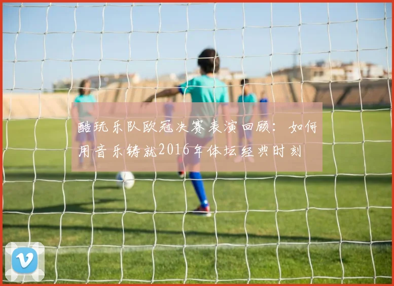 酷玩乐队欧冠决赛表演回顾：如何用音乐铸就2016年体坛经典时刻
