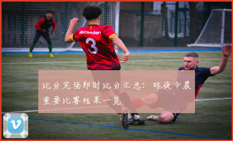比分完场即时比分汇总：昨夜今晨重要比赛结果一览