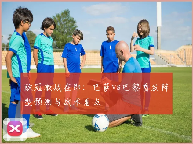 欧冠激战在即：巴萨vs巴黎首发阵型预测与战术看点