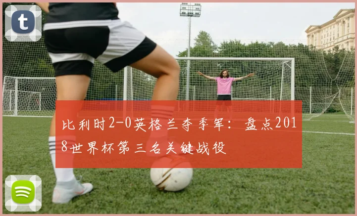 比利时2-0英格兰夺季军：盘点2018世界杯第三名关键战役